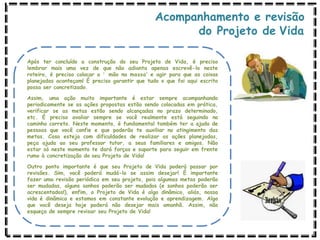 Acompanhamento e revisão
do Projeto de Vida
Após ter concluído a construção do seu Projeto de Vida, é preciso
lembrar mais uma vez de que não adianta apenas escrevê-lo neste
roteiro, é preciso colocar a ‘ mão na massa’ e agir para que as coisas
planejadas aconteçam! É preciso garantir que tudo o que foi aqui escrito
possa ser concretizado.
Assim, uma ação muito importante é estar sempre acompanhando
periodicamente se as ações propostas estão sendo colocadas em prática,
verificar se as metas estão sendo alcançadas no prazo determinado,
etc. É preciso avaliar sempre se você realmente está seguindo no
caminho correto. Neste momento, é fundamental também ter a ajuda de
pessoas que você confie e que poderão te auxiliar no atingimento das
metas. Caso esteja com dificuldades de realizar as ações planejadas,
peça ajuda ao seu professor tutor, a seus familiares e amigos. Não
estar só neste momento te dará forças e suporte para seguir em frente
rumo à concretização do seu Projeto de Vida!
Outro ponto importante é que seu Projeto de Vida poderá passar por
revisões. Sim, você poderá mudá-lo se assim desejar! É importante
fazer uma revisão periódica em seu projeto, pois algumas metas poderão
ser mudadas, alguns sonhos poderão ser mudados (e sonhos poderão ser
acrescentados!), enfim, o Projeto de Vida é algo dinâmico, aliás, nossa
vida é dinâmica e estamos em constante evolução e aprendizagem. Algo
que você deseja hoje poderá não desejar mais amanhã. Assim, não
esqueça de sempre revisar seu Projeto de Vida!
 