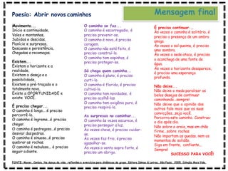 Movimento...
Início e continuidade,
Vales e montanhas,
Subidas e descidas,
Planície e surpresas,
Descanso e persistência,
Chegadas e recomeços.
Existem...
Existem o horizonte e a
realidade,
Existem o desejo e a
possibilidade,
Existem o pré-traçado e o
totalmente novo,
Existe a OPORTUNIDADE e
existe VOCÊ.
É preciso chegar...
O caminho é longo... é preciso
percorrê-lo.
O caminho é íngreme...é preciso
chegar.
O caminho é pedregoso...é preciso
desviar daspedras.
O caminho é sinuoso...é preciso
quebrar as rochas.
O caminho é nebuloso... é preciso
seguir adiante.
O caminho se faz...
O caminho é escorregadio, é
preciso prevenir-se.
O caminho é novo, é preciso
coragem.
O caminho não está feito, é
preciso construí-lo.
O caminho tem espinhos, é
preciso proteger-se.
Só chega quem caminha...
O caminho é plano, é preciso
curti-lo.
O caminho é florido, é preciso
cultivá-lo.
O caminho tem novidades, é
preciso acolhê-las.
O caminho tem oxigênio puro, é
preciso respirá-lo.
As surpresas no caminhar...
O caminho às vezes escurece, é
preciso perseguir a luz.
Às vezes chove, é preciso cuidar-
se.
Às vezes faz frio, épreciso
agasalhar-se.
Às vezes o vento sopra forte, é
preciso um abrigo.
É preciso continuar...
Às vezes o caminho é solitário, é
preciso a presença de um ombro
amigo.
Às vezes o sol queima, é preciso
uma sombra.
Às vezes a sede ataca, é preciso
o aconchego de uma fonte de
água.
Às vezes o horizonte desaparece,
é preciso uma esperança
profunda.
Não deixe...
Não deixe o medo paralisar os
belos desejos de continuar
caminhando...sempre!
Não deixe que a opinião dos
outros fale mais que as suas
convicções...seja você.
Percorra este caminho. Construa-
o dia após dia.
Não sobre a areia, mas em chão
firme...sobre rochas.
Não importam as quedas, nem os
momentos de solidão.
Siga em frente, confiante...
Sempre!
SUCESSO PARA VOCÊ!
Mensagem final
Poesia: Abrir novos caminhos
FONTE: Mayer, Canísio. Na dança da vida: reflexões e exercícios para dinâmicas de grupo. Editora Ideias & Letras. São Paulo, 2005. Coleção Mais Vida.
 