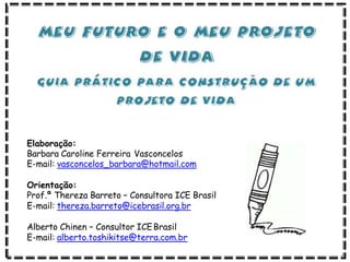 Elaboração:
Barbara Caroline Ferreira Vasconcelos
E-mail: vasconcelos_barbara@hotmail.com
Orientação:
Prof.ª Thereza Barreto – Consultora ICE Brasil
E-mail: thereza.barreto@icebrasil.org.br
Alberto Chinen – Consultor ICEBrasil
E-mail: alberto.toshikitse@terra.com.br
 