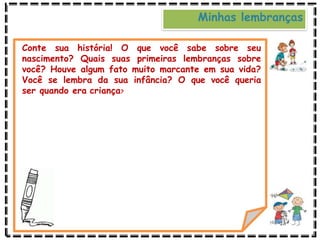 Minhas lembranças
Conte sua história! O que você sabe sobre seu
nascimento? Quais suas primeiras lembranças sobre
você? Houve algum fato muito marcante em sua vida?
Você se lembra da sua infância? O que você queria
ser quando era criança?
 