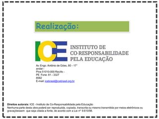Realização:
Av. Engo. Antônio de Góes, 60 - 17°
andar -
Pina 51010-000 Recife -
PE Fone: 81 - 3327
8582
E-mail: icebrasil@icebrasil.org.br
Direitos autorais: ICE - Instituto de Co-Responsabilidade pela Educação
Nenhuma parte desta obra poderá ser reproduzida, copiada, transcrita ou mesmo transmitida por meios eletrônicos ou
gravaçõessem que seja citada a fonte, de acordo com a Lei nº 9.610/98.
 