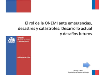 El rol de la ONEMI ante emergencias, 
desastres y catástrofes: Desarrollo actual 
y desafíos futuros 
Rodrigo Ortiz J. 
Subdirector de Gestión de Riesgo 
 