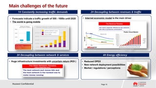 Main challenges of the future
        1# Constantly increasing traffic demands                          2# Decoupling between revenues & traffic

 • Forecasts indicate a traffic growth of 500 - 1000x until 2020   • Internet economic model is the main driver
 • The world is going mobile




                                                                                                     [Forrester Research Inc, April 2011]




       3# Decoupling between network & services                                      4# Energy efficiency

• Huge infrastructure investments with uncertain return (ROI )     • Reduced OPEX
                                                                   • New network deployment possibilities
                                                                   • Market / regulations / perceptions




   Huawei Confidential                                                             Page 10
 