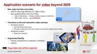 Application scenario for video beyond 2020
•   New video formats and codec
     ›   UHDTV (Ultra High Definition TV; 7680 x 4320 )
     ›   New standard HEVC (Joint ITU-T/ISO)
          »   1920 x 1080, 60 fps → 15 Mbit/s (half the bitrate of H.264/AVC)
          »   7680 x 4320, 120 fps → up to 800 Mbit/s


•   Transition to 3D and interactive video services                              www.futuretimeline.net/21stcentury/2020.htm

     ›   Immersive service
          » High Resolution Panoramas
          » 3D video content with more than 2 views (e.g. lenticular displays with 8 views)
     ›   Interactive content
          » Select your viewpoint


•   Augmented Reality
     ›   Gaming, advertisement, localization, orientation
     ›   Latency                                                                                                               http://www.imvis-eu.org/
                                                                                                                                (EU FP7 funded project)

• Huge data rate will be required
    Huawei Confidential                                                   www.metaio.com      Page 12
 