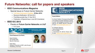 Future Networks: call for papers and speakers
• IEEE Communications Magazine
   › Special Issue on Future Carrier Networks
        »   Full Paper Submission Deadline: 30 Nov 2012
        »   Decisions Notification: 28 Feb 2013
                                                                  Guest Editors
        »   Final Manuscripts Due: 31 Apr 2013
        »   Publication of Special Issue: June 2013 (tentative)   Dr. David Soldani (Corresponding Editor)
                                                                  VP Huawei European Research Centre
• IEEE ICC 2013                                                   Huawei Technologies Düsseldorf GmbH
                                                                  Ries str. 25, 80992, Munich, Germany
   › Panels on Future Carrier Networks and IoT                    E-mail: david.soldani@huawei.com
        » 9-13 June
                                                                  Dr. Roberto Saracco
                                                                  Trento Node Director
                                                                  EIT ICTLABS
                                                                  v. Sommarive 18, 38123, Trento, Italy
                                                                  E-mail: roberto.saracco@ictlabs.eu
     Panel Sessions Co-Chairs

     David Soldani,
     VP Huawei ERC
     Munich, Germany

     Peter Rost,
     Research Scientist at NEC Labs Europe
     Heidelberg, Germany


  Huawei Confidential                                                              Page 18
 