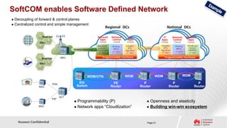 SoftCOM enables Software Defined Network
 Decoupling of forward & control planes
 Centralized control and simple management
                                                                        Regional DCs                                     National DCs

                   Small Cell                                     Network     Network        IT                       IT        Network      Network
                                                                   Apps       Control      Apps                     Apps        Control       Apps
                 RRU                                               Cloud       Cloud       Cloud                    Cloud        Cloud        Cloud
                                                                  RNC/MME      Routing    OSS/BSS                   OSS/BSS       Routing    VPN/Router
                                                                  xGSN/EPC      MPLS         IPTV        CDN           IPTV        MPLS       FW/NAT
                                           Wireless Networking   DPI/FW/NAT               App Store                 App Store                 LB/WOC
                                                                               3rd apps                              3rd apps     3rd apps     3rd apps
                                                                   3rd apps                3rd apps

                  Small Cell         BBU                              Programmable Hardware                            Programmable Hardware

                 RRU




                                                        WDM/OTN                           WDM                   WDM                      WDM

                               PON
                                                Eth                            PE                       P                     P                      P
                MXU                            Switch                         Router                  Router                Router                 Router


                                     OLT
                            P2P
                                            Programmability (P)                                          Openness and elasticity
                MXU                         Network apps “Cloudlization”                                 Building win-win ecosystem




    Huawei Confidential                                                                                   Page 21
 