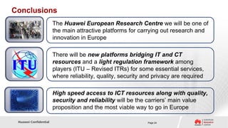 Conclusions
                       The Huawei European Research Centre we will be one of
                       the main attractive platforms for carrying out research and
                       innovation in Europe

                       There will be new platforms bridging IT and CT
                       resources and a light regulation framework among
                       players (ITU – Revised ITRs) for some essential services,
                       where reliability, quality, security and privacy are required

                       High speed access to ICT resources along with quality,
                       security and reliability will be the carriers’ main value
                       proposition and the most viable way to go in Europe

 Huawei Confidential                                         Page 24
 