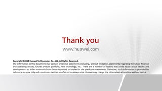 Thank you
                                                  www.huawei.com

Copyright©2012 Huawei Technologies Co., Ltd. All Rights Reserved.
The information in this document may contain predictive statements including, without limitation, statements regarding the future financial
and operating results, future product portfolio, new technology, etc. There are a number of factors that could cause actual results and
developments to differ materially from those expressed or implied in the predictive statements. Therefore, such information is provided for
reference purpose only and constitutes neither an offer nor an acceptance. Huawei may change the information at any time without notice.
 