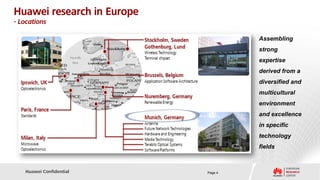 Huawei research in Europe
- Locations

                                     Assembling
                                     strong
                                     expertise
                                     derived from a
                                     diversified and
                                     multicultural
                                     environment
                                     and excellence
                                     in specific
                                     technology
                                     fields



   Huawei Confidential      Page 4
 