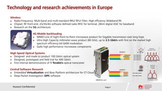 Technology and research achievements in Europe
 Wireless
   Radio-Frequency: Multi-band and multi-standard RRU/ RFU/ Filter; High efficiency Wideband PA
   Chipset: RF front-end; 2G/3G/4G software defined radio RFIC for terminal; 28nm digital ASIC for baseband
   Research on the 5G architecture

                     4G Mobile backhauling
                      MIMO Line of Sight Point-to-Point microwave product for Gigabits transmission over long hops
                      Ultra High Capacity millimeter-wave product (80 GHz), up to 2.5 Gbit/s with first on the market high
                       spectrum efficiency 64 QAM modulation
                      GaAs high performance microwave components
                                                                                                                                    Flexible grid
                                                                                                                              Bandwidth<150GHz

                                                                                                solution1
 High Speed Optical Systems                                                                                                   λ1   λ2   λ3   λ4
                                                                                                             100G PDM-QPSK
   Designed and made to product 100 Gbit/s optical system                                                   100G PDM-QPSK
                                                                                                             100G PDM-QPSK
   Designed, prototyped and field trial for 400 Gbit/s                            400G                      100G PDM-QPSK
                                                                                                                             Wavelength @C band

   First internal demonstrations of 1 Terabit/s optical transceiver
                                                                                                                                      Flexible grid
                                                                                                                                       Bandwidth
                                                                                                                                       <=100GHz
 Central Software Research                                                                      solution2

  Embedded Virtualization and Base Platform architecture for CT Cloud                                      200G PDM-16QAM
                                                                                                                                       λ1          λ2




  Deep Packet Investigation (DPI) software                                                                 200G PDM-16QAM



                                                                           DWDM line card                                     Wavelength @C band




   Huawei Confidential                                                                 Page 6
 