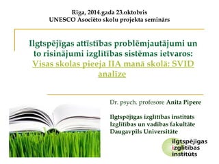 Rīga, 2014.gada 23.oktobris 
UNESCO Asociēto skolu projekta seminārs 
Ilgtspējīgas attīstības problēmjautājumi un 
to risinājumi izglītības sistēmas ietvaros: 
Visas skolas pieeja IIA manā skolā: SVID 
analīze 
Dr. psych. profesore Anita Pipere 
Ilgtspējīgas izglītības institūts 
Izglītības un vadības fakultāte 
Daugavpils Universitāte 
 