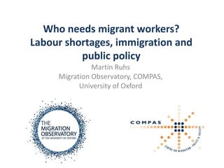 Who needs migrant workers?
Labour shortages, immigration and
          public policy
               Martin Ruhs
     Migration Observatory, COMPAS,
           University of Oxford
 