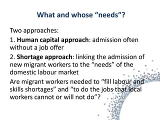 What and whose “needs”?
Two approaches:
1. Human capital approach: admission often
without a job offer
2. Shortage approach: linking the admission of
new migrant workers to the “needs” of the
domestic labour market
Are migrant workers needed to “fill labour and
skills shortages” and “to do the jobs that local
workers cannot or will not do”?
 