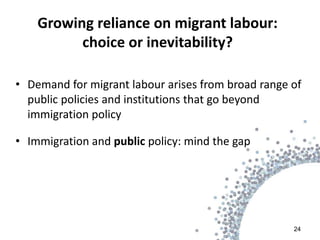 Growing reliance on migrant labour:
          choice or inevitability?

• Demand for migrant labour arises from broad range of
  public policies and institutions that go beyond
  immigration policy

• Immigration and public policy: mind the gap




                                                    24
 