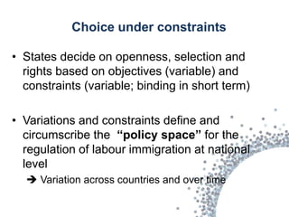 Choice under constraints

• States decide on openness, selection and
  rights based on objectives (variable) and
  constraints (variable; binding in short term)

• Variations and constraints define and
  circumscribe the “policy space” for the
  regulation of labour immigration at national
  level
   Variation across countries and over time
 