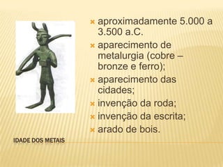  aproximadamente 5.000 a
                     3.500 a.C.
                    aparecimento de
                     metalurgia (cobre –
                     bronze e ferro);
                    aparecimento das
                     cidades;
                    invenção da roda;
                    invenção da escrita;
                    arado de bois.
IDADE DOS METAIS
 