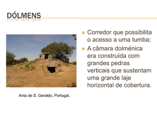 DÓLMENS

                                     Corredor que possibilita
                                      o acesso a uma tumba;
                                     A câmara dolménica
                                      era construída com
                                      grandes pedras
                                      verticais que sustentam
                                      uma grande laje
                                      horizontal de cobertura.
  Anta de S. Geraldo, Portugal.
 