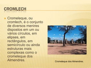 CROMLECH
   Cromeleque, ou
    cromlech, é o conjunto
    de diversos menires
    dispostos em um ou
    vários círculos, em
    elipses, em
    rectângulos, em
    semicírculo ou ainda
    estruturas mais
    complexas como o
    cromeleque dos
    Almendres.               Cromeleque dos Almendres.
 