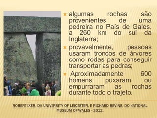  algumas       rochas      são
                            provenientes      de     uma
                            pedreira no País de Gales,
                            a 260 km do sul da
                            Inglaterra;
                           provavelmente,       pessoas
                            usaram troncos de árvores
                            como rodas para conseguir
                            transportar as pedras;
                           Aproximadamente           600
                            homens       puxaram       ou
                            empurraram      as     rochas
                            durante todo o trajeto.
ROBERT IXER, DA UNIVERSITY OF LEICESTER, E RICHARD BEVINS, DO NATIONAL
                      MUSEUM OF WALES - 2012.
 