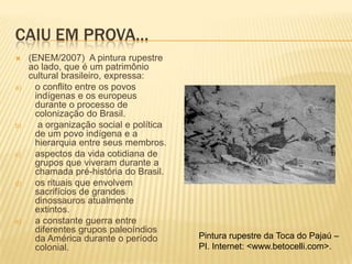 CAIU EM PROVA…
    (ENEM/2007) A pintura rupestre
     ao lado, que é um patrimônio
     cultural brasileiro, expressa:
a)     o conflito entre os povos
       indígenas e os europeus
       durante o processo de
       colonização do Brasil.
b)      a organização social e política
       de um povo indígena e a
       hierarquia entre seus membros.
c)     aspectos da vida cotidiana de
       grupos que viveram durante a
       chamada pré-história do Brasil.
d)     os rituais que envolvem
       sacrifícios de grandes
       dinossauros atualmente
       extintos.
e)     a constante guerra entre
       diferentes grupos paleoíndios
       da América durante o período       Pintura rupestre da Toca do Pajaú –
       colonial.                          PI. Internet: <www.betocelli.com>.
 