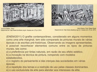 Toca do Salitre - Piauí                                                                                   Arte Urbana. Foto: Diego Singh
Disponível em: http://www.fumdham.org.br. Acesso em: 27 jul. 2010   Disponível em: http://www.diaadia.pr.gov.br. Acesso em: 27 jul. 2010.




        (ENEM/2011) O grafite contemporâneo, considerado em alguns momentos
        como uma arte marginal, tem sido comparado às pinturas murais de várias
        épocas e às escritas pré-históricas. Observando as imagens apresentadas,
        é possível reconhecer elementos comuns entre os tipos de pinturas
        murais, tais como:
        a) a preferência por tintas naturais, em razão de seu efeito estético.
        b) a inovação na técnica de pintura, rompendo com modelos
        estabelecidos.
        c) o registro do pensamento e das crenças das sociedades em várias
        épocas.
        d) a repetição dos temas e a restrição de uso pelas classes dominantes.
        e) o uso exclusivista da arte para atender aos interesses da elite.
 