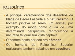 PALEOLÍTICO

 A principal característica dos desenhos da
  Idade da Pedra Lascada é o naturalismo. O
  homem pintava os seres, um animal, por
  exemplo, do modo como o via de uma
  determinada perspectiva, reproduzindo a
  natureza tal qual sua vista captava.
 O homem deste período era nômade.

 Os     homens do Paleolítico Superior
  realizaram também trabalhos em escultura.
 