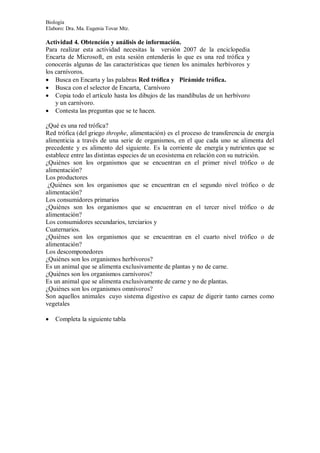 Biología
Elaboro: Dra. Ma. Eugenia Tovar Mtz.
Actividad 4. Obtención y análisis de información.
Para realizar esta actividad necesitas la versión 2007 de la enciclopedia
Encarta de Microsoft, en esta sesión entenderás lo que es una red trófica y
conocerás algunas de las características que tienen los animales herbívoros y
los carnívoros.
 Busca en Encarta y las palabras Red trófica y Pirámide trófica.
 Busca con el selector de Encarta, Carnívoro
 Copia todo el artículo hasta los dibujos de las mandíbulas de un herbívoro
y un carnívoro.
 Contesta las preguntas que se te hacen.
¿Qué es una red trófica?
Red trófica (del griego throphe, alimentación) es el proceso de transferencia de energía
alimenticia a través de una serie de organismos, en el que cada uno se alimenta del
precedente y es alimento del siguiente. Es la corriente de energía y nutrientes que se
establece entre las distintas especies de un ecosistema en relación con su nutrición.
¿Quiénes son los organismos que se encuentran en el primer nivel trófico o de
alimentación?
Los productores
¿Quiénes son los organismos que se encuentran en el segundo nivel trófico o de
alimentación?
Los consumidores primarios
¿Quiénes son los organismos que se encuentran en el tercer nivel trófico o de
alimentación?
Los consumidores secundarios, terciarios y
Cuaternarios.
¿Quiénes son los organismos que se encuentran en el cuarto nivel trófico o de
alimentación?
Los descomponedores
¿Quiénes son los organismos herbívoros?
Es un animal que se alimenta exclusivamente de plantas y no de carne.
¿Quiénes son los organismos carnívoros?
Es un animal que se alimenta exclusivamente de carne y no de plantas.
¿Quiénes son los organismos omnívoros?
Son aquellos animales cuyo sistema digestivo es capaz de digerir tanto carnes como
vegetales
 Completa la siguiente tabla
 