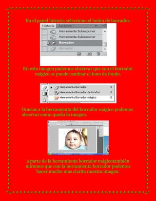 En el panel historia seleccione el botón de borrador.




En esta imagen podemos observar que con el borrador
      mágico se puede cambiar el tono de fondo.




Gracias a la herramienta del borrador mágico podemos
observar como quedo la imagen.




 a parte de la herramienta borrador mágicotambién
 miramos que con la herramienta borrador podemos
      hacer mucho mas clarita nuestra imagen.
 