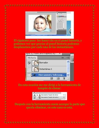 El siguiente paso fue hacer clic en el panel historia, y
podemos ver que gracias al panel historia podemos
desplazarnos por cada una de las instantáneas.




   En esta ocasión me me dirigí a la herramienta de
                  tampón de clonar.




Después con la herramienta zoom acerque la parte que
        quería eliminar, en este caso es esta.
 