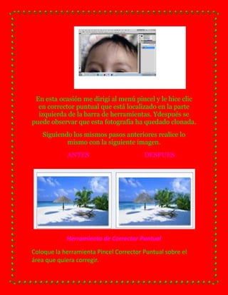 En esta ocasión me dirigí al menú pincel y le hice clic
  en corrector puntual que está localizado en la parte
  izquierda de la barra de herramientas. Ydespués se
puede observar que esta fotografía ha quedado clonada.
   Siguiendo los mismos pasos anteriores realice lo
           mismo con la siguiente imagen.
            ANTES                       DESPUES




            Herramienta de Corrector Puntual
Coloque la herramienta Pincel Corrector Puntual sobre el
área que quiera corregir.
 