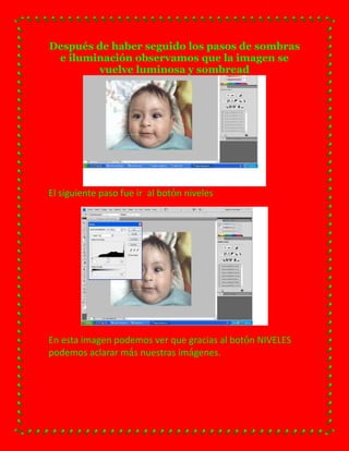 Después de haber seguido los pasos de sombras
 e iluminación observamos que la imagen se
        vuelve luminosa y sombread




El siguiente paso fue ir al botón niveles




En esta imagen podemos ver que gracias al botón NIVELES
podemos aclarar más nuestras imágenes.
 