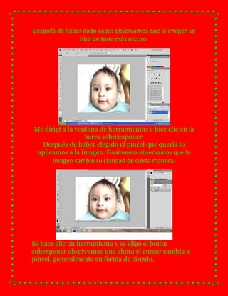 Después de haber dado capas observamos que la imagen se
               hizo de tono más oscuro.




Me dirigí a la ventana de herramientas e hice clic en la
                  barra sobreexponer
  Después de haber elegido el pincel que quería lo
 aplicamos a la imagen. Finalmente observamos que la
      imagen cambio su claridad de cierta manera.




Se hace clic un herramienta y se elige el botón
subexponer observamos que ahora el cursor cambia a
pincel, generalmente en forma de circulo.
 