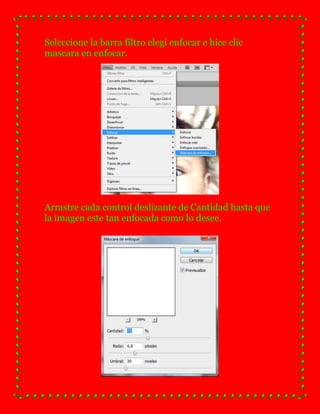 Seleccione la barra filtro elegí enfocar e hice clic
mascara en enfocar.




Arrastre cada control deslizante de Cantidad hasta que
la imagen este tan enfocada como lo desee.
 