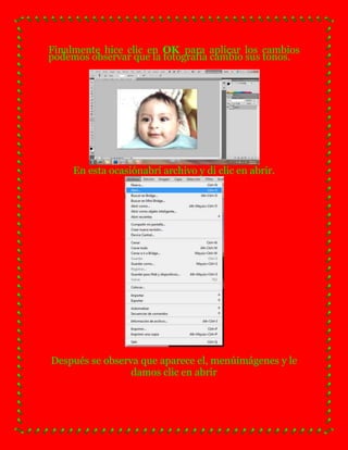 Finalmente hice clic en OK para aplicar los cambios
podemos observar que la fotografía cambio sus tonos.




     En esta ocasiónabrí archivo y di clic en abrir.




Después se observa que aparece el, menúimágenes y le
                 damos clic en abrir
 