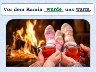Vor dem Kamin ________ uns ______.wurde warm
 