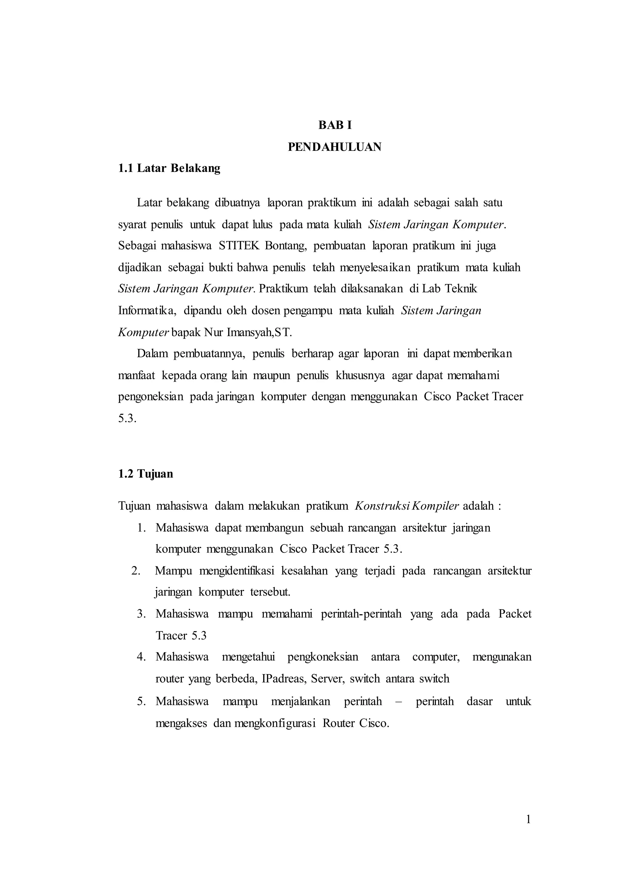 1
BAB I
PENDAHULUAN
1.1 Latar Belakang
Latar belakang dibuatnya laporan praktikum ini adalah sebagai salah satu
syarat penulis untuk dapat lulus pada mata kuliah Sistem Jaringan Komputer.
Sebagai mahasiswa STITEK Bontang, pembuatan laporan pratikum ini juga
dijadikan sebagai bukti bahwa penulis telah menyelesaikan pratikum mata kuliah
Sistem Jaringan Komputer. Praktikum telah dilaksanakan di Lab Teknik
Informatika, dipandu oleh dosen pengampu mata kuliah Sistem Jaringan
Komputer bapak Nur Imansyah,ST.
Dalam pembuatannya, penulis berharap agar laporan ini dapat memberikan
manfaat kepada orang lain maupun penulis khususnya agar dapat memahami
pengoneksian pada jaringan komputer dengan menggunakan Cisco Packet Tracer
5.3.
1.2 Tujuan
Tujuan mahasiswa dalam melakukan pratikum Konstruksi Kompiler adalah :
1. Mahasiswa dapat membangun sebuah rancangan arsitektur jaringan
komputer menggunakan Cisco Packet Tracer 5.3.
2. Mampu mengidentifikasi kesalahan yang terjadi pada rancangan arsitektur
jaringan komputer tersebut.
3. Mahasiswa mampu memahami perintah-perintah yang ada pada Packet
Tracer 5.3
4. Mahasiswa mengetahui pengkoneksian antara computer, mengunakan
router yang berbeda, IPadreas, Server, switch antara switch
5. Mahasiswa mampu menjalankan perintah – perintah dasar untuk
mengakses dan mengkonfigurasi Router Cisco.
 