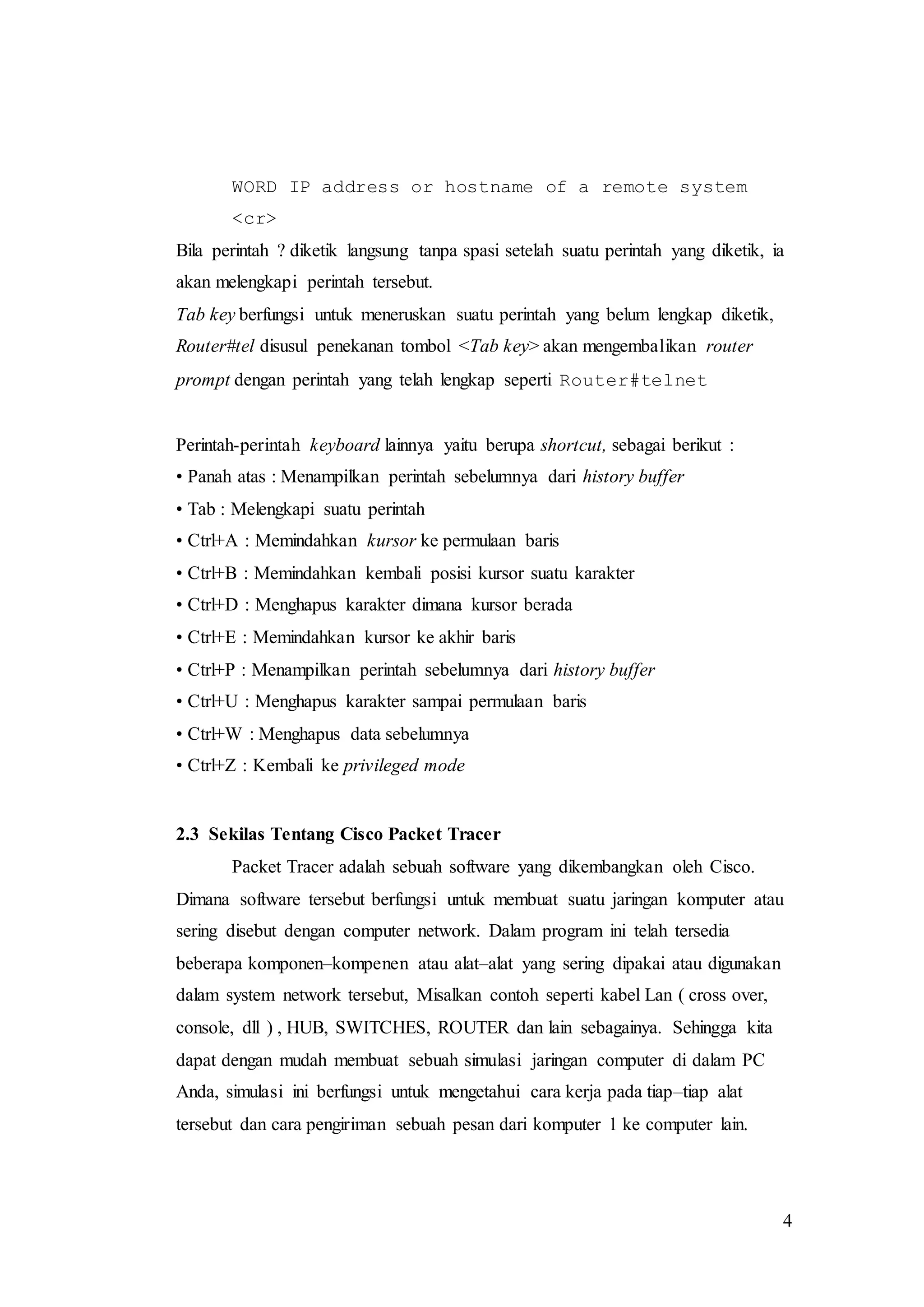 4
WORD IP address or hostname of a remote system
<cr>
Bila perintah ? diketik langsung tanpa spasi setelah suatu perintah yang diketik, ia
akan melengkapi perintah tersebut.
Tab key berfungsi untuk meneruskan suatu perintah yang belum lengkap diketik,
Router#tel disusul penekanan tombol <Tab key> akan mengembalikan router
prompt dengan perintah yang telah lengkap seperti Router#telnet
Perintah-perintah keyboard lainnya yaitu berupa shortcut, sebagai berikut :
• Panah atas : Menampilkan perintah sebelumnya dari history buffer
• Tab : Melengkapi suatu perintah
• Ctrl+A : Memindahkan kursor ke permulaan baris
• Ctrl+B : Memindahkan kembali posisi kursor suatu karakter
• Ctrl+D : Menghapus karakter dimana kursor berada
• Ctrl+E : Memindahkan kursor ke akhir baris
• Ctrl+P : Menampilkan perintah sebelumnya dari history buffer
• Ctrl+U : Menghapus karakter sampai permulaan baris
• Ctrl+W : Menghapus data sebelumnya
• Ctrl+Z : Kembali ke privileged mode
2.3 Sekilas Tentang Cisco Packet Tracer
Packet Tracer adalah sebuah software yang dikembangkan oleh Cisco.
Dimana software tersebut berfungsi untuk membuat suatu jaringan komputer atau
sering disebut dengan computer network. Dalam program ini telah tersedia
beberapa komponen–kompenen atau alat–alat yang sering dipakai atau digunakan
dalam system network tersebut, Misalkan contoh seperti kabel Lan ( cross over,
console, dll ) , HUB, SWITCHES, ROUTER dan lain sebagainya. Sehingga kita
dapat dengan mudah membuat sebuah simulasi jaringan computer di dalam PC
Anda, simulasi ini berfungsi untuk mengetahui cara kerja pada tiap–tiap alat
tersebut dan cara pengiriman sebuah pesan dari komputer 1 ke computer lain.
 