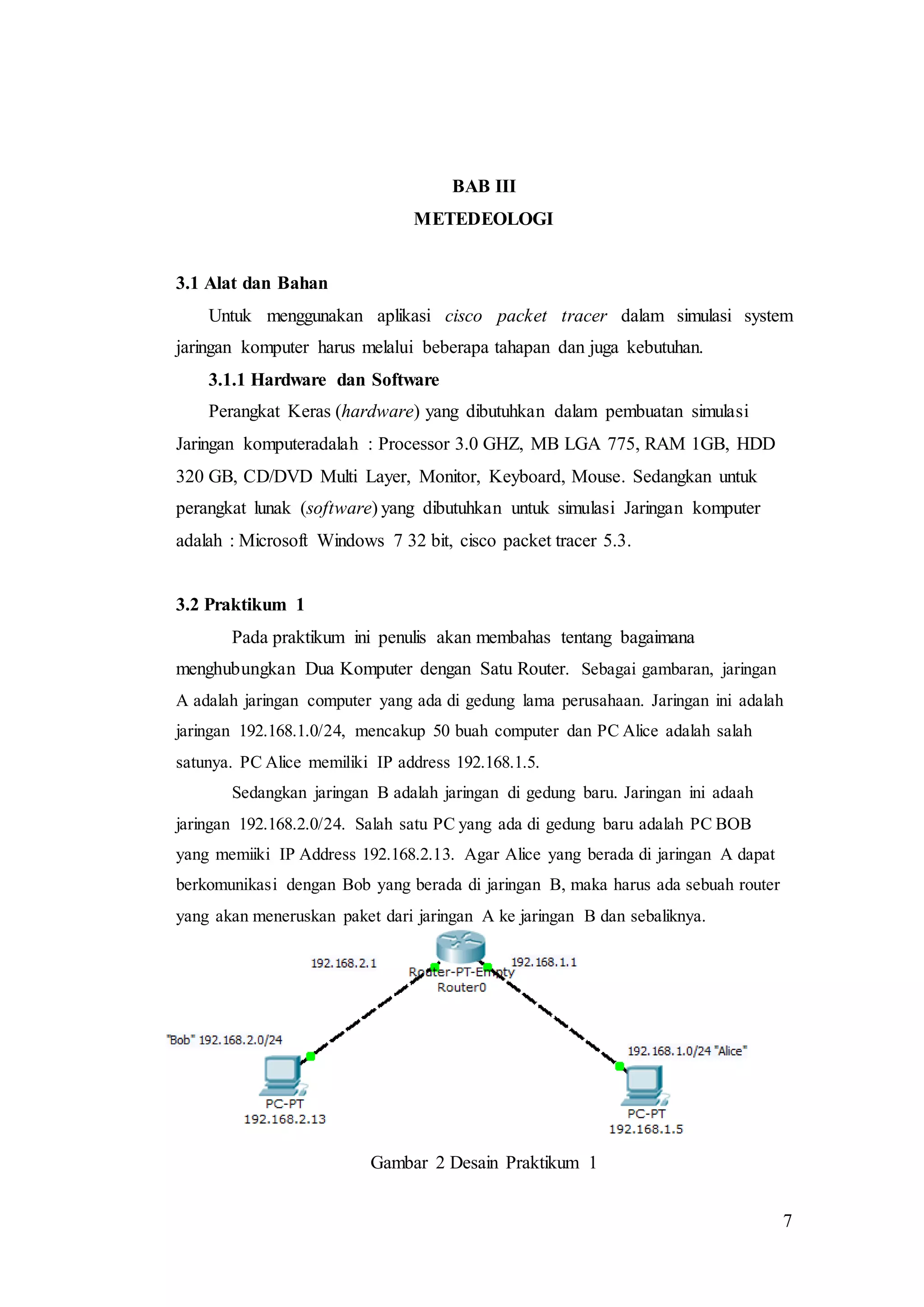 7
BAB III
METEDEOLOGI
3.1 Alat dan Bahan
Untuk menggunakan aplikasi cisco packet tracer dalam simulasi system
jaringan komputer harus melalui beberapa tahapan dan juga kebutuhan.
3.1.1 Hardware dan Software
Perangkat Keras (hardware) yang dibutuhkan dalam pembuatan simulasi
Jaringan komputeradalah : Processor 3.0 GHZ, MB LGA 775, RAM 1GB, HDD
320 GB, CD/DVD Multi Layer, Monitor, Keyboard, Mouse. Sedangkan untuk
perangkat lunak (software) yang dibutuhkan untuk simulasi Jaringan komputer
adalah : Microsoft Windows 7 32 bit, cisco packet tracer 5.3.
3.2 Praktikum 1
Pada praktikum ini penulis akan membahas tentang bagaimana
menghubungkan Dua Komputer dengan Satu Router. Sebagai gambaran, jaringan
A adalah jaringan computer yang ada di gedung lama perusahaan. Jaringan ini adalah
jaringan 192.168.1.0/24, mencakup 50 buah computer dan PC Alice adalah salah
satunya. PC Alice memiliki IP address 192.168.1.5.
Sedangkan jaringan B adalah jaringan di gedung baru. Jaringan ini adaah
jaringan 192.168.2.0/24. Salah satu PC yang ada di gedung baru adalah PC BOB
yang memiiki IP Address 192.168.2.13. Agar Alice yang berada di jaringan A dapat
berkomunikasi dengan Bob yang berada di jaringan B, maka harus ada sebuah router
yang akan meneruskan paket dari jaringan A ke jaringan B dan sebaliknya.
Desain untuk jaringan A dan B adalah sebagai berikut :
Gambar 2 Desain Praktikum 1
 