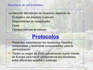 Protocolos Pretenden estandarizar los resultados, hacerlos comparables y fácilmente comprensibles para la administración Tienen su origen en EUA, actualmente mucho interés en Europa para hacer comparativos los resultados entre diferentes estados y sistemas La elección del método de muestreo depende de  El objetivo del proyecto o estudio Disponibilidad de muestreador Coste Familiaridad con el método Muestreos de comunidades 