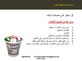 2.‫الوقت‬ ‫مضيعات‬ ‫على‬ ‫سيطر‬
‫األوقات‬ ‫تضييع‬ ‫عوامل‬ ‫ومن‬:
.1‫عدم‬‫أو‬ ،‫أهداف‬ ‫وجود‬‫خطط‬.
.2‫التكاسل‬‫والتأجيل‬.
.3‫النسيان‬.
.4،‫اآلخرين‬ ‫مقاطعات‬‫وأشغالهم‬.
.5‫في‬ ‫االستمرار‬ ‫عدم‬ ‫أو‬ ،‫األعمال‬ ‫إكمال‬ ‫عدم‬‫التنظيم‬.
.6‫تلتهم‬ ‫مشاكل‬ ‫إلى‬ ‫يؤدي‬ ‫قد‬ ‫مما‬ ‫للغير‬ ‫الفهم‬ ‫سوء‬‫وقتك‬.
.7‫قرار‬ ‫اتخاذ‬ ‫بدون‬ ‫الغرفة‬ ‫أو‬ ‫المكتب‬ ‫في‬ ‫األوراق‬ ‫تراكم‬‫بشأنها‬.
‫مصفوفة‬ ‫استخدام‬‫الوقت‬..
@DrRehaili Dr.TaghreedAlrehaili@gmail.com
1436-1437‫هـ‬
 