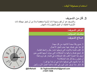 3.‫التسويف‬ ‫من‬ ‫قلل‬
‫ذات‬ ‫مهمتك‬ ‫تنجز‬ ‫أن‬ ‫من‬ ‫بدال‬ ‫منخفضة‬ ‫أولوية‬ ‫ذات‬ ‫بمهمة‬ ‫تقوم‬ ‫أن‬ ‫هو‬ ‫والتسويف‬
‫العالية‬ ‫األولوية‬‫أو‬ ،‫وأداء‬ ‫لتأجيل‬ ‫الميل‬‫المهام‬..
‫مصفوفة‬ ‫استخدام‬‫الوقت‬..
‫التسويف‬ ‫أعراض‬:
.1‫االستجابة‬،‫للعوائق‬ ‫طواعية‬‫وللمقاطعات‬.
2.‫قضاء‬‫وجبة‬ ‫أو‬ ‫والشاي‬ ‫القهوة‬ ‫تناول‬ ‫في‬ ‫طويلة‬ ‫فترات‬‫الغداء‬.
3.‫تركيز‬‫وغير‬ ‫الثانوية‬ ‫األعمال‬ ‫إنجاز‬ ‫على‬ ‫االهتمام‬‫المهمة‬.
4.‫قضاء‬‫الو‬ ‫ذلك‬ ‫كل‬ ‫تستدعي‬ ‫ال‬ ‫بسيطة‬ ‫مهمة‬ ‫إلنجاز‬ ‫طويل‬ ‫وقت‬‫قت‬.
5.‫الخوف‬‫الفشل‬ ‫من‬.
‫ف‬ّ‫المسو‬ ‫صفـــات‬:
1.‫أسباب‬ ‫ابتكار‬‫القيام‬ ‫من‬ ‫يتمكنوا‬ ‫لم‬ ‫إذا‬ ‫أعذار‬ ‫عن‬ ‫والبحث‬‫با‬‫لعمل‬.
2.‫القيام‬‫الضغ‬ ‫تحت‬ ‫األخيرة‬ ‫اللحظات‬ ‫في‬ ‫المطلوب‬ ‫العمل‬ ‫بأداء‬‫وط‬.
3.‫اإلهمال‬‫المهمة‬ ‫الواجبات‬ ‫وتقديم‬ ‫أداء‬ ‫في‬ ً‫ا‬‫أحيان‬.
4.‫الشعور‬‫بالتعب،أو‬‫وتوتر‬ ‫القلق‬‫المهام‬ ‫أداء‬ ‫عند‬ ‫األعصاب‬‫الص‬‫عبة‬.
5.‫البدء‬‫أو‬ ‫الحالية‬ ‫األعمال‬ ‫إنهاء‬ ‫قبل‬ ‫جديدة‬ ‫بأعمال‬‫المعلقة‬.
6.‫قضاء‬‫ف‬ ‫الشروع‬ ‫قبل‬ ً‫ا‬‫جيد‬ ‫المكان‬ ‫ترتيب‬ ‫في‬ ‫طويلة‬ ‫أوقات‬‫ي‬‫األداء‬.
‫التسويف‬ ‫عــــالج‬:
1.‫ضع‬‫مهمة‬ ‫كل‬ ‫من‬ ‫لالنتهاء‬ ً‫ا‬‫محدد‬ ً‫ا‬‫وقت‬.
2.‫األعمال‬ ‫تأجيل‬ ‫بعدم‬ ‫عهدا‬ ‫نفسك‬ ‫على‬ ‫خذ‬.
3.‫تؤجلها‬ ‫التي‬ ‫باألشياء‬ ‫قائمة‬ ‫اكتب‬‫دائما‬,‫القائمة‬ ‫والحظ‬ ‫حلل‬.
4.‫واسألها‬ ‫نفسك‬ ‫شجع‬‫ما‬‫لنفس‬ ‫أسببها‬ ‫سوف‬ ‫التي‬ ‫المشكالت‬‫حين‬ ‫ي‬
‫في‬ ‫المشكالت‬ ‫تلك‬ ‫أكتب‬ ‫العمل؟‬ ‫هذا‬ ‫أؤجل‬‫قائمة‬,‫هل‬‫فعال‬ ‫تريد‬
‫المشكالت؟‬ ‫هذه‬ ‫كل‬ ‫وسط‬ ‫تعيش‬ ‫أن‬
5.‫التي‬ ‫بالمهام‬ ‫ابدأ‬‫بها‬ ‫تبدأ‬ ‫أن‬ ‫هي‬ ‫دائما‬ ‫تؤجلها‬‫فورا‬.
6.‫تذكر‬«‫الغد‬ ‫إلى‬ ‫اليوم‬ ‫عمل‬ ‫تؤجل‬ ‫ال‬»،‫اآلن‬ ‫العمل‬ ‫فابدأ‬‫وأنجز‬.
@DrRehaili Dr.TaghreedAlrehaili@gmail.com
1436-1437‫هـ‬
 