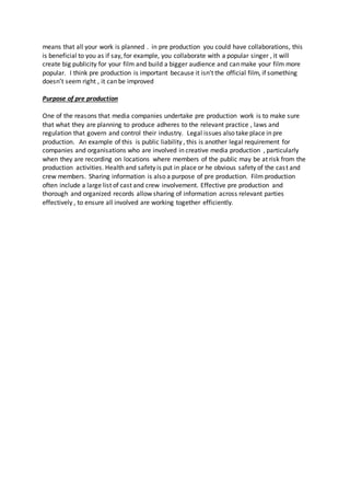 means that all your work is planned . in pre production you could have collaborations, this
is beneficial to you as if say, for example, you collaborate with a popular singer , it will
create big publicity for your film and build a bigger audience and can make your film more
popular. I think pre production is important because it isn’t the official film, if something
doesn’t seem right , it can be improved
Purpose of pre production
One of the reasons that media companies undertake pre production work is to make sure
that what they are planning to produce adheres to the relevant practice , laws and
regulation that govern and control their industry. Legal issues also take place in pre
production. An example of this is public liability , this is another legal requirement for
companies and organisations who are involved in creative media production , particularly
when they are recording on locations where members of the public may be at risk from the
production activities. Health and safety is put in place or he obvious safety of the cast and
crew members. Sharing information is also a purpose of pre production. Film production
often include a large list of cast and crew involvement. Effective pre production and
thorough and organized records allow sharing of information across relevant parties
effectively , to ensure all involved are working together efficiently.
 