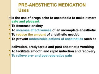 PRE-ANESTHETIC MEDICATION
Uses
It is the use of drugs prior to anesthesia to make it more
safe and pleasant.
• To decrease anxiety
• To increase effectiveness of an incomplete anesthetic
• To reduce the amount of anesthetic needed
• To prevent undesirable actions of anesthetics such as
salivation, bradycardia and post anesthetic vomiting
• To facilitate smooth and rapid induction and recovery
• To relieve pre- and post-operative pain
 