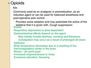  Opioids
Adv
◦ Commonly used as an analgesic in premedication, as an
induction agent or can be used for balanced anesthesia and
post-operative pain control
 Provides some sedation and may potentiate the action of the
sedative that it is given with, Cough suppression
 Disadv
Respiratory depression is dose dependent
Gastrointestinal effects depend on the agent
May initially include diarrhea, vomiting and flatulence
Constipation may occur as a result of prolonged GI stasis
Addiction
Body temperature decreases due to a resetting of the
thermoregulatory center in the brain
Miosis – pin point pupil
Increased responsiveness to noise
Excessive salivation, Sweating
 