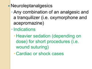  Neuroleptanalgesics
◦ Any combination of an analgesic and
a tranquilizer (i.e. oxymorphone and
acepromazine)
◦ Indications
Heavier sedation (depending on
dose) for short procedures (i.e.
wound suturing)
Cardiac or shock cases
 