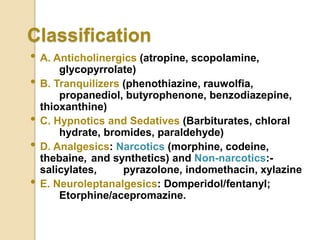 Classification
• A. Anticholinergics (atropine, scopolamine,
glycopyrrolate)
• B. Tranquilizers (phenothiazine, rauwolfia,
propanediol, butyrophenone, benzodiazepine,
thioxanthine)
• C. Hypnotics and Sedatives (Barbiturates, chloral
hydrate, bromides, paraldehyde)
• D. Analgesics: Narcotics (morphine, codeine,
thebaine, and synthetics) and Non-narcotics:-
salicylates, pyrazolone, indomethacin, xylazine
• E. Neuroleptanalgesics: Domperidol/fentanyl;
Etorphine/acepromazine.
 