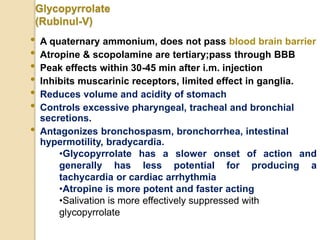 Glycopyrrolate
(Rubinul-V)
• A quaternary ammonium, does not pass blood brain barrier
• Atropine & scopolamine are tertiary;pass through BBB
• Peak effects within 30-45 min after i.m. injection
• Inhibits muscarinic receptors, limited effect in ganglia.
• Reduces volume and acidity of stomach
• Controls excessive pharyngeal, tracheal and bronchial
secretions.
• Antagonizes bronchospasm, bronchorrhea, intestinal
hypermotility, bradycardia.
•Glycopyrrolate has a slower onset of action and
generally has less potential for producing a
tachycardia or cardiac arrhythmia
•Atropine is more potent and faster acting
•Salivation is more effectively suppressed with
glycopyrrolate
 