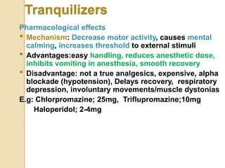 Tranquilizers
Pharmacological effects
• Mechanism: Decrease motor activity, causes mental
calming, increases threshold to external stimuli
• Advantages:easy handling, reduces anesthetic dose,
inhibits vomiting in anesthesia, smooth recovery
• Disadvantage: not a true analgesics, expensive, alpha
blockade (hypotension), Delays recovery, respiratory
depression, involuntary movements/muscle dystonias
E.g: Chlorpromazine; 25mg, Triflupromazine;10mg
Haloperidol; 2-4mg
 
