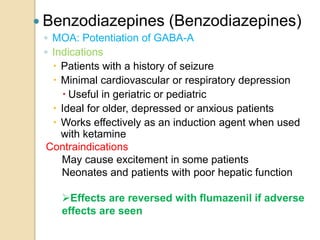  Benzodiazepines (Benzodiazepines)
◦ MOA: Potentiation of GABA-A
◦ Indications
 Patients with a history of seizure
 Minimal cardiovascular or respiratory depression
 Useful in geriatric or pediatric
 Ideal for older, depressed or anxious patients
 Works effectively as an induction agent when used
with ketamine
Contraindications
May cause excitement in some patients
Neonates and patients with poor hepatic function
Effects are reversed with flumazenil if adverse
effects are seen
 