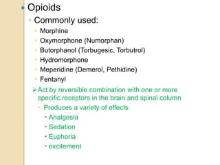  Opioids
◦ Commonly used:
 Morphine
 Oxymorphone (Numorphan)
 Butorphanol (Torbugesic, Torbutrol)
 Hydromorphone
 Meperidine (Demerol, Pethidine)
 Fentanyl
Act by reversible combination with one or more
specific receptors in the brain and spinal column
 Produces a variety of effects
 Analgesia
 Sedation
 Euphoria
 excitement
 